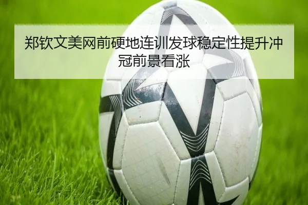 郑钦文美网前硬地连训发球稳定性提升冲冠前景看涨